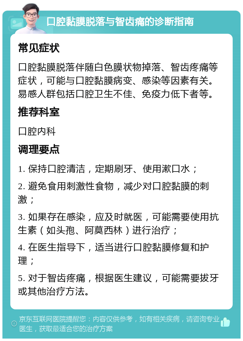 口腔黏膜脱落与智齿痛的诊断指南 常见症状 口腔黏膜脱落伴随白色膜状物掉落、智齿疼痛等症状，可能与口腔黏膜病变、感染等因素有关。易感人群包括口腔卫生不佳、免疫力低下者等。 推荐科室 口腔内科 调理要点 1. 保持口腔清洁，定期刷牙、使用漱口水； 2. 避免食用刺激性食物，减少对口腔黏膜的刺激； 3. 如果存在感染，应及时就医，可能需要使用抗生素（如头孢、阿莫西林）进行治疗； 4. 在医生指导下，适当进行口腔黏膜修复和护理； 5. 对于智齿疼痛，根据医生建议，可能需要拔牙或其他治疗方法。