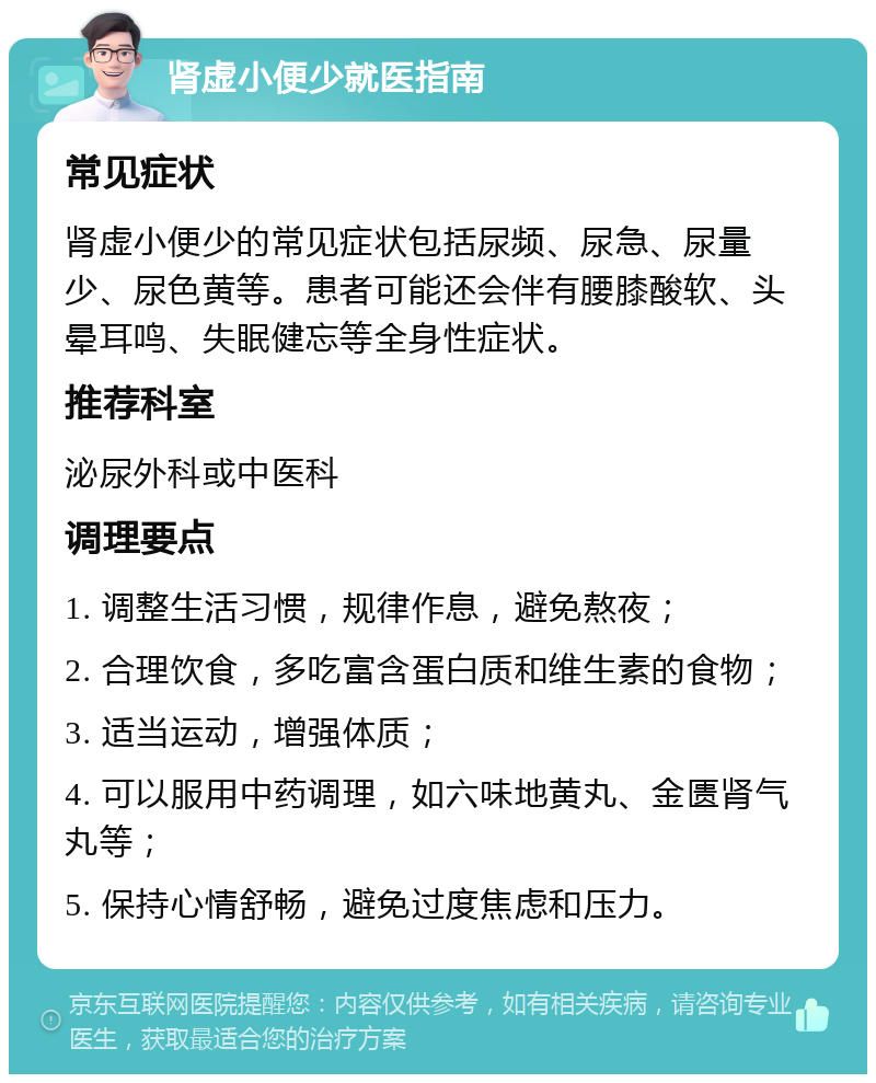 肾虚小便少就医指南 常见症状 肾虚小便少的常见症状包括尿频、尿急、尿量少、尿色黄等。患者可能还会伴有腰膝酸软、头晕耳鸣、失眠健忘等全身性症状。 推荐科室 泌尿外科或中医科 调理要点 1. 调整生活习惯，规律作息，避免熬夜； 2. 合理饮食，多吃富含蛋白质和维生素的食物； 3. 适当运动，增强体质； 4. 可以服用中药调理，如六味地黄丸、金匮肾气丸等； 5. 保持心情舒畅，避免过度焦虑和压力。