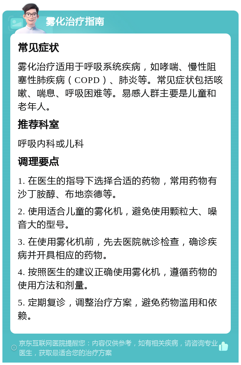 雾化治疗指南 常见症状 雾化治疗适用于呼吸系统疾病，如哮喘、慢性阻塞性肺疾病（COPD）、肺炎等。常见症状包括咳嗽、喘息、呼吸困难等。易感人群主要是儿童和老年人。 推荐科室 呼吸内科或儿科 调理要点 1. 在医生的指导下选择合适的药物，常用药物有沙丁胺醇、布地奈德等。 2. 使用适合儿童的雾化机，避免使用颗粒大、噪音大的型号。 3. 在使用雾化机前，先去医院就诊检查，确诊疾病并开具相应的药物。 4. 按照医生的建议正确使用雾化机，遵循药物的使用方法和剂量。 5. 定期复诊，调整治疗方案，避免药物滥用和依赖。