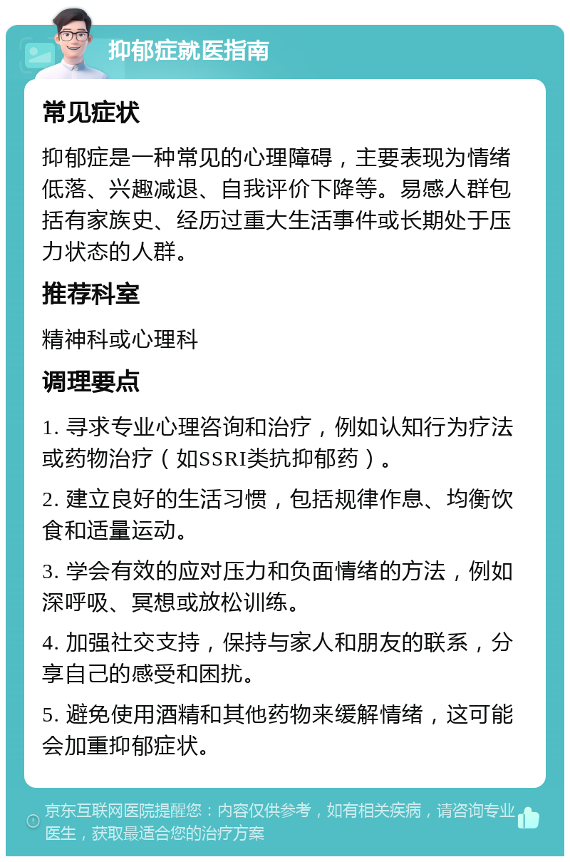 抑郁症就医指南 常见症状 抑郁症是一种常见的心理障碍，主要表现为情绪低落、兴趣减退、自我评价下降等。易感人群包括有家族史、经历过重大生活事件或长期处于压力状态的人群。 推荐科室 精神科或心理科 调理要点 1. 寻求专业心理咨询和治疗，例如认知行为疗法或药物治疗（如SSRI类抗抑郁药）。 2. 建立良好的生活习惯，包括规律作息、均衡饮食和适量运动。 3. 学会有效的应对压力和负面情绪的方法，例如深呼吸、冥想或放松训练。 4. 加强社交支持，保持与家人和朋友的联系，分享自己的感受和困扰。 5. 避免使用酒精和其他药物来缓解情绪，这可能会加重抑郁症状。