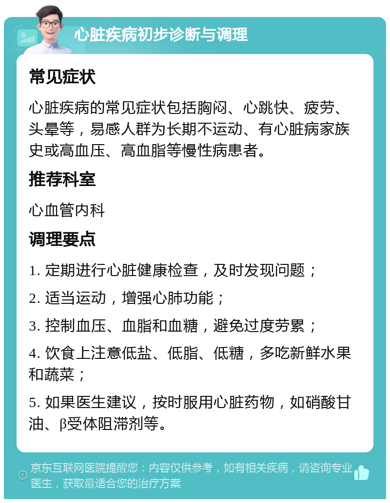 心脏疾病初步诊断与调理 常见症状 心脏疾病的常见症状包括胸闷、心跳快、疲劳、头晕等，易感人群为长期不运动、有心脏病家族史或高血压、高血脂等慢性病患者。 推荐科室 心血管内科 调理要点 1. 定期进行心脏健康检查，及时发现问题； 2. 适当运动，增强心肺功能； 3. 控制血压、血脂和血糖，避免过度劳累； 4. 饮食上注意低盐、低脂、低糖，多吃新鲜水果和蔬菜； 5. 如果医生建议，按时服用心脏药物，如硝酸甘油、β受体阻滞剂等。