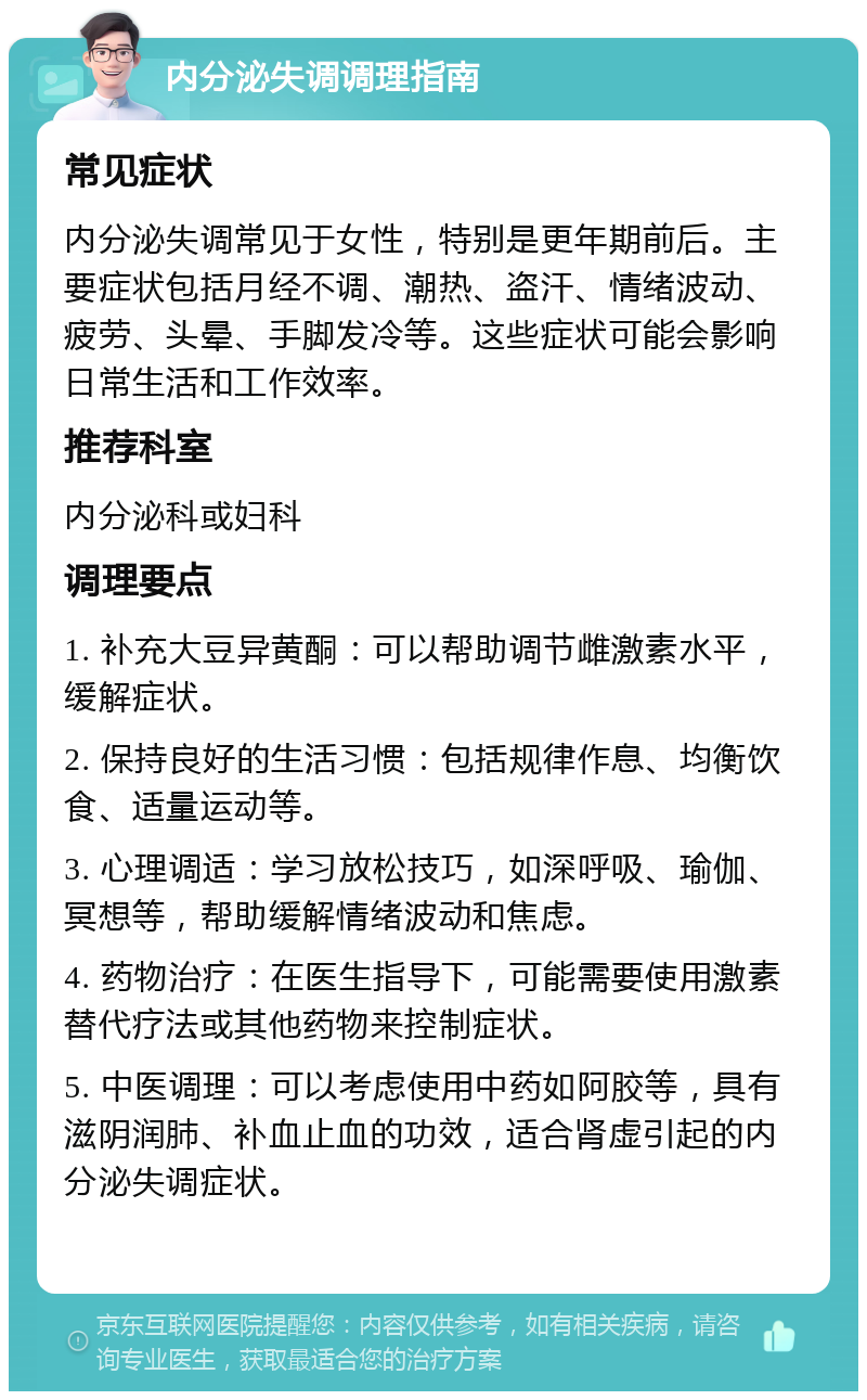 内分泌失调调理指南 常见症状 内分泌失调常见于女性，特别是更年期前后。主要症状包括月经不调、潮热、盗汗、情绪波动、疲劳、头晕、手脚发冷等。这些症状可能会影响日常生活和工作效率。 推荐科室 内分泌科或妇科 调理要点 1. 补充大豆异黄酮：可以帮助调节雌激素水平，缓解症状。 2. 保持良好的生活习惯：包括规律作息、均衡饮食、适量运动等。 3. 心理调适：学习放松技巧，如深呼吸、瑜伽、冥想等，帮助缓解情绪波动和焦虑。 4. 药物治疗：在医生指导下，可能需要使用激素替代疗法或其他药物来控制症状。 5. 中医调理：可以考虑使用中药如阿胶等，具有滋阴润肺、补血止血的功效，适合肾虚引起的内分泌失调症状。