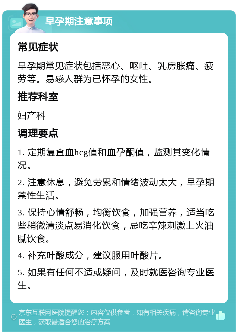 早孕期注意事项 常见症状 早孕期常见症状包括恶心、呕吐、乳房胀痛、疲劳等。易感人群为已怀孕的女性。 推荐科室 妇产科 调理要点 1. 定期复查血hcg值和血孕酮值，监测其变化情况。 2. 注意休息，避免劳累和情绪波动太大，早孕期禁性生活。 3. 保持心情舒畅，均衡饮食，加强营养，适当吃些稍微清淡点易消化饮食，忌吃辛辣刺激上火油腻饮食。 4. 补充叶酸成分，建议服用叶酸片。 5. 如果有任何不适或疑问，及时就医咨询专业医生。