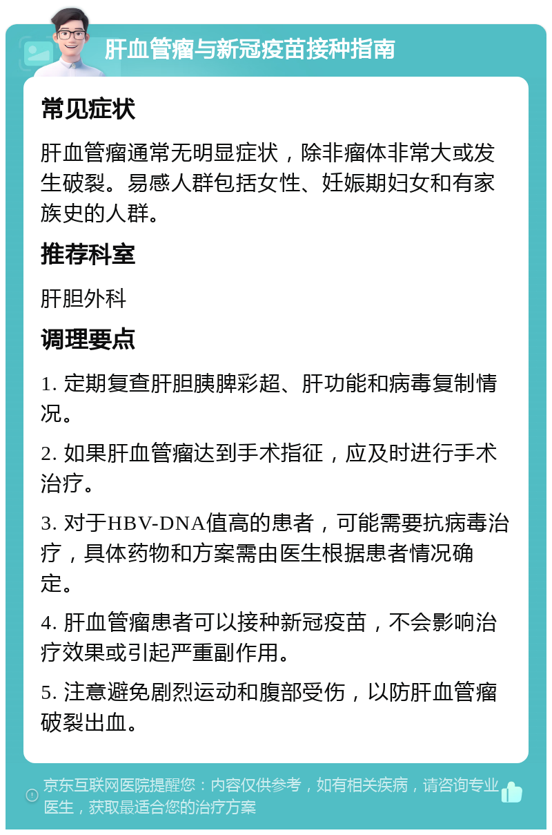 肝血管瘤与新冠疫苗接种指南 常见症状 肝血管瘤通常无明显症状，除非瘤体非常大或发生破裂。易感人群包括女性、妊娠期妇女和有家族史的人群。 推荐科室 肝胆外科 调理要点 1. 定期复查肝胆胰脾彩超、肝功能和病毒复制情况。 2. 如果肝血管瘤达到手术指征，应及时进行手术治疗。 3. 对于HBV-DNA值高的患者，可能需要抗病毒治疗，具体药物和方案需由医生根据患者情况确定。 4. 肝血管瘤患者可以接种新冠疫苗，不会影响治疗效果或引起严重副作用。 5. 注意避免剧烈运动和腹部受伤，以防肝血管瘤破裂出血。