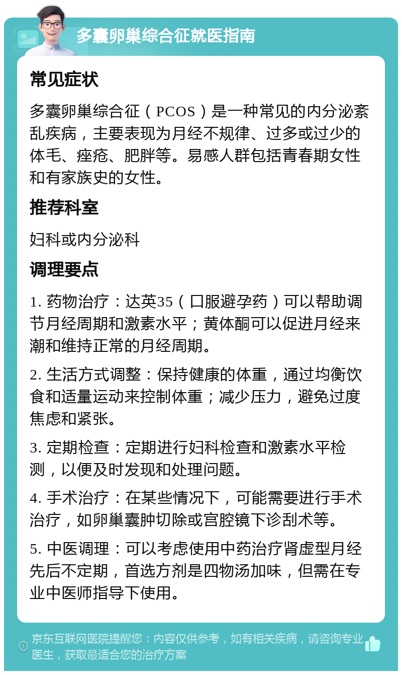 多囊卵巢综合征就医指南 常见症状 多囊卵巢综合征（PCOS）是一种常见的内分泌紊乱疾病，主要表现为月经不规律、过多或过少的体毛、痤疮、肥胖等。易感人群包括青春期女性和有家族史的女性。 推荐科室 妇科或内分泌科 调理要点 1. 药物治疗：达英35（口服避孕药）可以帮助调节月经周期和激素水平；黄体酮可以促进月经来潮和维持正常的月经周期。 2. 生活方式调整：保持健康的体重，通过均衡饮食和适量运动来控制体重；减少压力，避免过度焦虑和紧张。 3. 定期检查：定期进行妇科检查和激素水平检测，以便及时发现和处理问题。 4. 手术治疗：在某些情况下，可能需要进行手术治疗，如卵巢囊肿切除或宫腔镜下诊刮术等。 5. 中医调理：可以考虑使用中药治疗肾虚型月经先后不定期，首选方剂是四物汤加味，但需在专业中医师指导下使用。