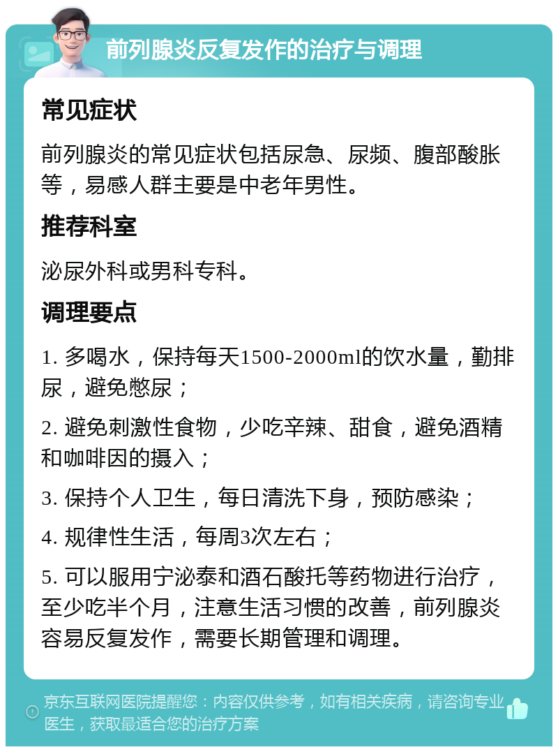 前列腺炎反复发作的治疗与调理 常见症状 前列腺炎的常见症状包括尿急、尿频、腹部酸胀等，易感人群主要是中老年男性。 推荐科室 泌尿外科或男科专科。 调理要点 1. 多喝水，保持每天1500-2000ml的饮水量，勤排尿，避免憋尿； 2. 避免刺激性食物，少吃辛辣、甜食，避免酒精和咖啡因的摄入； 3. 保持个人卫生，每日清洗下身，预防感染； 4. 规律性生活，每周3次左右； 5. 可以服用宁泌泰和酒石酸托等药物进行治疗，至少吃半个月，注意生活习惯的改善，前列腺炎容易反复发作，需要长期管理和调理。