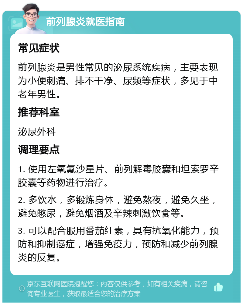 前列腺炎就医指南 常见症状 前列腺炎是男性常见的泌尿系统疾病，主要表现为小便刺痛、排不干净、尿频等症状，多见于中老年男性。 推荐科室 泌尿外科 调理要点 1. 使用左氧氟沙星片、前列解毒胶囊和坦索罗辛胶囊等药物进行治疗。 2. 多饮水，多锻炼身体，避免熬夜，避免久坐，避免憋尿，避免烟酒及辛辣刺激饮食等。 3. 可以配合服用番茄红素，具有抗氧化能力，预防和抑制癌症，增强免疫力，预防和减少前列腺炎的反复。