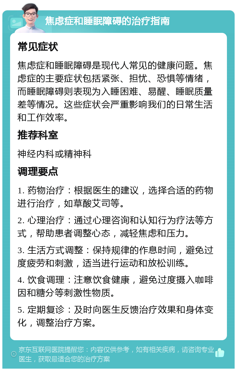 焦虑症和睡眠障碍的治疗指南 常见症状 焦虑症和睡眠障碍是现代人常见的健康问题。焦虑症的主要症状包括紧张、担忧、恐惧等情绪，而睡眠障碍则表现为入睡困难、易醒、睡眠质量差等情况。这些症状会严重影响我们的日常生活和工作效率。 推荐科室 神经内科或精神科 调理要点 1. 药物治疗：根据医生的建议，选择合适的药物进行治疗，如草酸艾司等。 2. 心理治疗：通过心理咨询和认知行为疗法等方式，帮助患者调整心态，减轻焦虑和压力。 3. 生活方式调整：保持规律的作息时间，避免过度疲劳和刺激，适当进行运动和放松训练。 4. 饮食调理：注意饮食健康，避免过度摄入咖啡因和糖分等刺激性物质。 5. 定期复诊：及时向医生反馈治疗效果和身体变化，调整治疗方案。