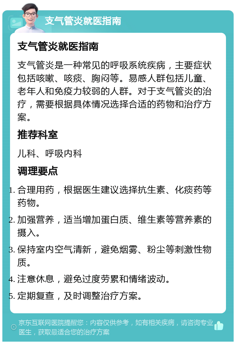 支气管炎就医指南 支气管炎就医指南 支气管炎是一种常见的呼吸系统疾病，主要症状包括咳嗽、咳痰、胸闷等。易感人群包括儿童、老年人和免疫力较弱的人群。对于支气管炎的治疗，需要根据具体情况选择合适的药物和治疗方案。 推荐科室 儿科、呼吸内科 调理要点 合理用药，根据医生建议选择抗生素、化痰药等药物。 加强营养，适当增加蛋白质、维生素等营养素的摄入。 保持室内空气清新，避免烟雾、粉尘等刺激性物质。 注意休息，避免过度劳累和情绪波动。 定期复查，及时调整治疗方案。