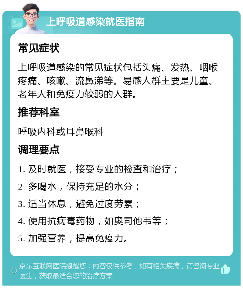 上呼吸道感染就医指南 常见症状 上呼吸道感染的常见症状包括头痛、发热、咽喉疼痛、咳嗽、流鼻涕等。易感人群主要是儿童、老年人和免疫力较弱的人群。 推荐科室 呼吸内科或耳鼻喉科 调理要点 1. 及时就医，接受专业的检查和治疗； 2. 多喝水，保持充足的水分； 3. 适当休息，避免过度劳累； 4. 使用抗病毒药物，如奥司他韦等； 5. 加强营养，提高免疫力。