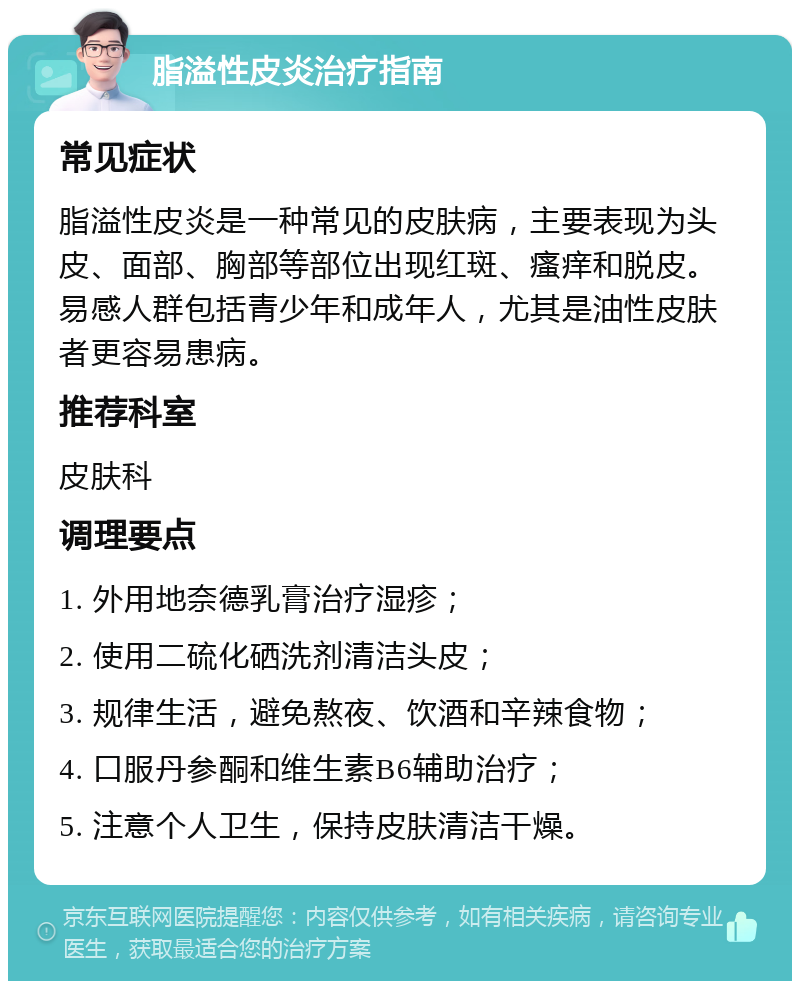 脂溢性皮炎治疗指南 常见症状 脂溢性皮炎是一种常见的皮肤病，主要表现为头皮、面部、胸部等部位出现红斑、瘙痒和脱皮。易感人群包括青少年和成年人，尤其是油性皮肤者更容易患病。 推荐科室 皮肤科 调理要点 1. 外用地奈德乳膏治疗湿疹； 2. 使用二硫化硒洗剂清洁头皮； 3. 规律生活，避免熬夜、饮酒和辛辣食物； 4. 口服丹参酮和维生素B6辅助治疗； 5. 注意个人卫生，保持皮肤清洁干燥。