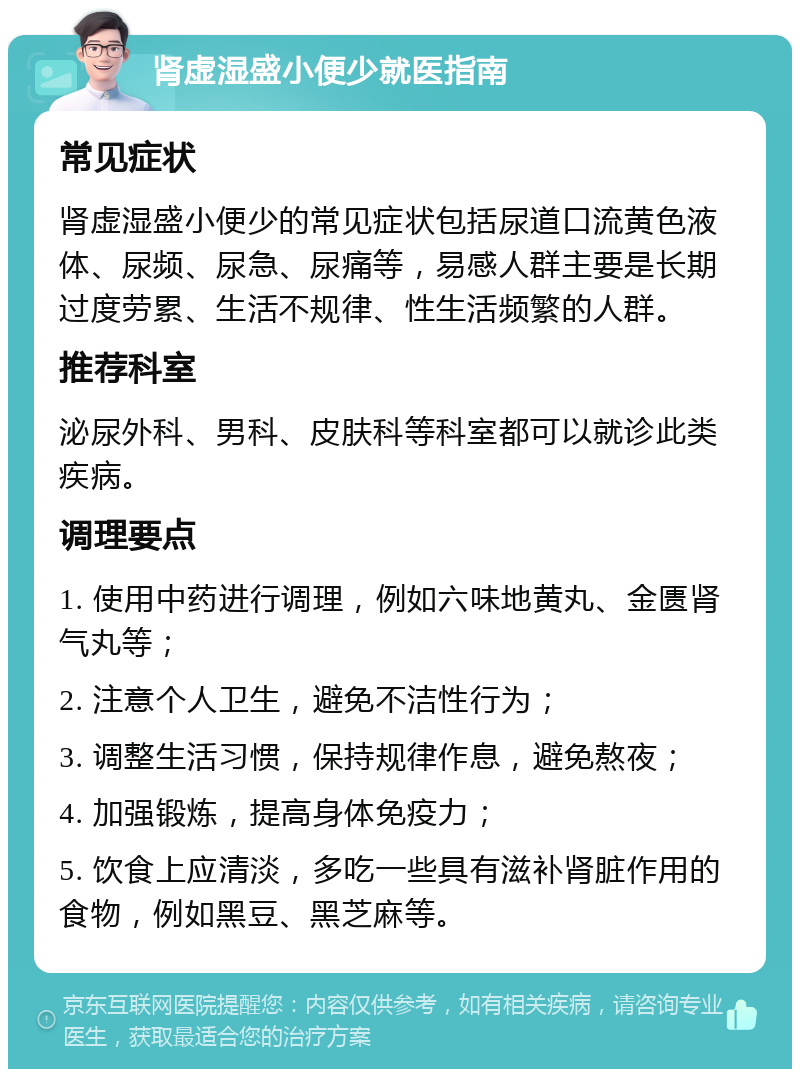 肾虚湿盛小便少就医指南 常见症状 肾虚湿盛小便少的常见症状包括尿道口流黄色液体、尿频、尿急、尿痛等，易感人群主要是长期过度劳累、生活不规律、性生活频繁的人群。 推荐科室 泌尿外科、男科、皮肤科等科室都可以就诊此类疾病。 调理要点 1. 使用中药进行调理，例如六味地黄丸、金匮肾气丸等； 2. 注意个人卫生，避免不洁性行为； 3. 调整生活习惯，保持规律作息，避免熬夜； 4. 加强锻炼，提高身体免疫力； 5. 饮食上应清淡，多吃一些具有滋补肾脏作用的食物，例如黑豆、黑芝麻等。