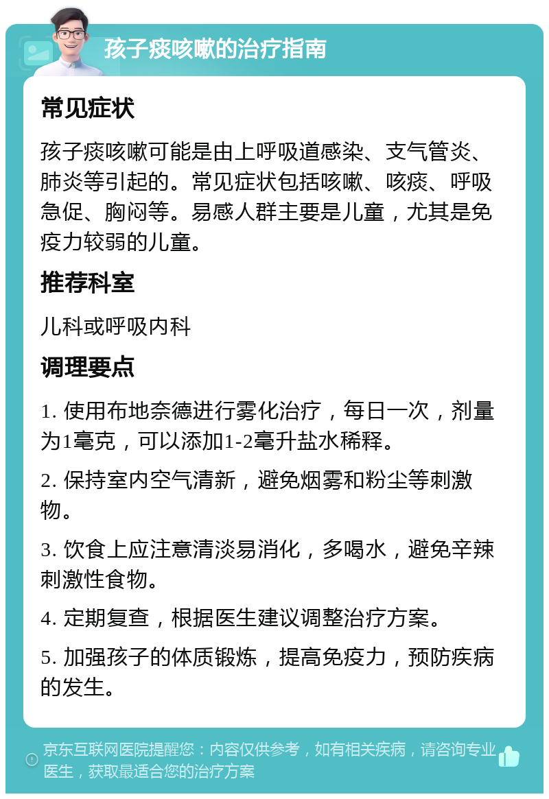 孩子痰咳嗽的治疗指南 常见症状 孩子痰咳嗽可能是由上呼吸道感染、支气管炎、肺炎等引起的。常见症状包括咳嗽、咳痰、呼吸急促、胸闷等。易感人群主要是儿童，尤其是免疫力较弱的儿童。 推荐科室 儿科或呼吸内科 调理要点 1. 使用布地奈德进行雾化治疗，每日一次，剂量为1毫克，可以添加1-2毫升盐水稀释。 2. 保持室内空气清新，避免烟雾和粉尘等刺激物。 3. 饮食上应注意清淡易消化，多喝水，避免辛辣刺激性食物。 4. 定期复查，根据医生建议调整治疗方案。 5. 加强孩子的体质锻炼，提高免疫力，预防疾病的发生。