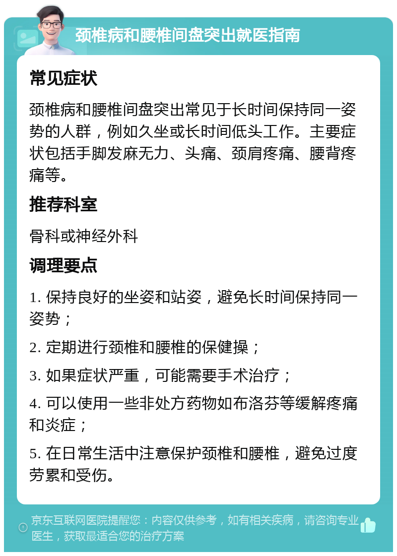 颈椎病和腰椎间盘突出就医指南 常见症状 颈椎病和腰椎间盘突出常见于长时间保持同一姿势的人群，例如久坐或长时间低头工作。主要症状包括手脚发麻无力、头痛、颈肩疼痛、腰背疼痛等。 推荐科室 骨科或神经外科 调理要点 1. 保持良好的坐姿和站姿，避免长时间保持同一姿势； 2. 定期进行颈椎和腰椎的保健操； 3. 如果症状严重，可能需要手术治疗； 4. 可以使用一些非处方药物如布洛芬等缓解疼痛和炎症； 5. 在日常生活中注意保护颈椎和腰椎，避免过度劳累和受伤。