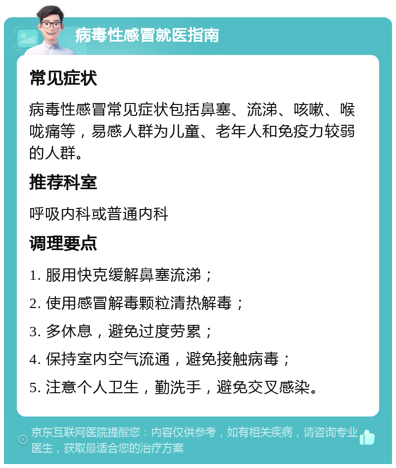 病毒性感冒就医指南 常见症状 病毒性感冒常见症状包括鼻塞、流涕、咳嗽、喉咙痛等，易感人群为儿童、老年人和免疫力较弱的人群。 推荐科室 呼吸内科或普通内科 调理要点 1. 服用快克缓解鼻塞流涕； 2. 使用感冒解毒颗粒清热解毒； 3. 多休息，避免过度劳累； 4. 保持室内空气流通，避免接触病毒； 5. 注意个人卫生，勤洗手，避免交叉感染。