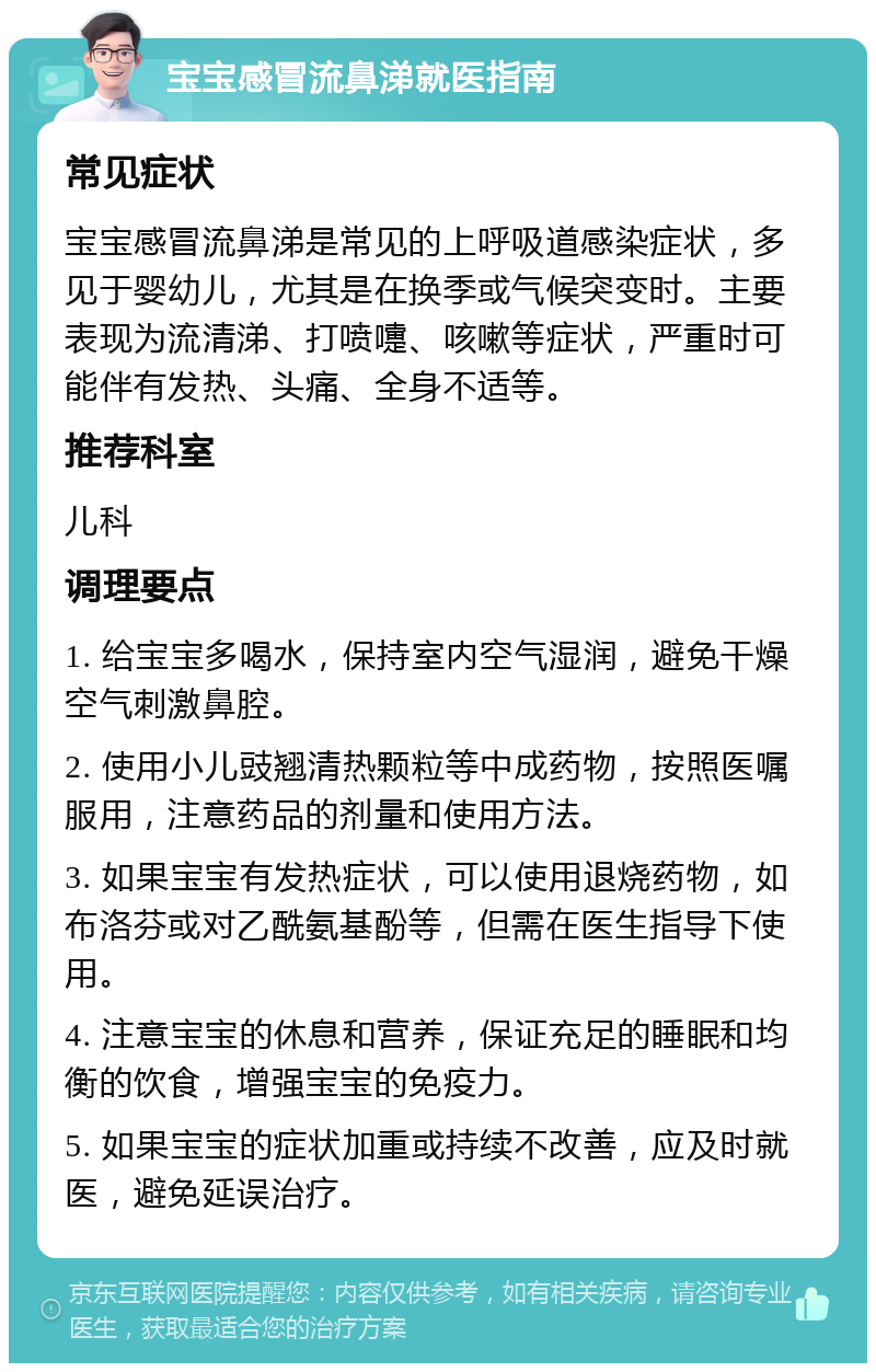 宝宝感冒流鼻涕就医指南 常见症状 宝宝感冒流鼻涕是常见的上呼吸道感染症状，多见于婴幼儿，尤其是在换季或气候突变时。主要表现为流清涕、打喷嚏、咳嗽等症状，严重时可能伴有发热、头痛、全身不适等。 推荐科室 儿科 调理要点 1. 给宝宝多喝水，保持室内空气湿润，避免干燥空气刺激鼻腔。 2. 使用小儿豉翘清热颗粒等中成药物，按照医嘱服用，注意药品的剂量和使用方法。 3. 如果宝宝有发热症状，可以使用退烧药物，如布洛芬或对乙酰氨基酚等，但需在医生指导下使用。 4. 注意宝宝的休息和营养，保证充足的睡眠和均衡的饮食，增强宝宝的免疫力。 5. 如果宝宝的症状加重或持续不改善，应及时就医，避免延误治疗。