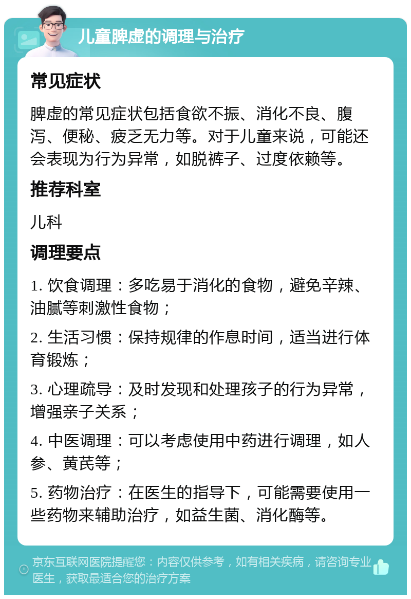 儿童脾虚的调理与治疗 常见症状 脾虚的常见症状包括食欲不振、消化不良、腹泻、便秘、疲乏无力等。对于儿童来说，可能还会表现为行为异常，如脱裤子、过度依赖等。 推荐科室 儿科 调理要点 1. 饮食调理：多吃易于消化的食物，避免辛辣、油腻等刺激性食物； 2. 生活习惯：保持规律的作息时间，适当进行体育锻炼； 3. 心理疏导：及时发现和处理孩子的行为异常，增强亲子关系； 4. 中医调理：可以考虑使用中药进行调理，如人参、黄芪等； 5. 药物治疗：在医生的指导下，可能需要使用一些药物来辅助治疗，如益生菌、消化酶等。