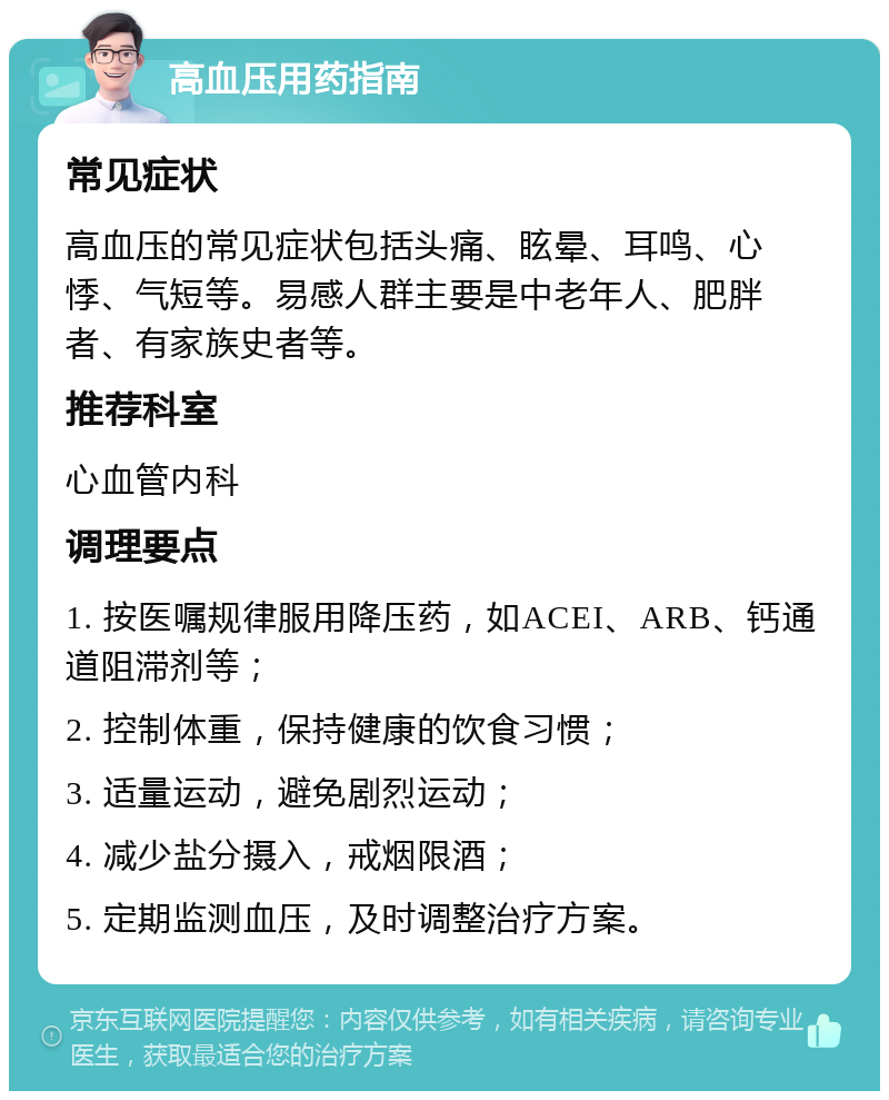 高血压用药指南 常见症状 高血压的常见症状包括头痛、眩晕、耳鸣、心悸、气短等。易感人群主要是中老年人、肥胖者、有家族史者等。 推荐科室 心血管内科 调理要点 1. 按医嘱规律服用降压药，如ACEI、ARB、钙通道阻滞剂等； 2. 控制体重，保持健康的饮食习惯； 3. 适量运动，避免剧烈运动； 4. 减少盐分摄入，戒烟限酒； 5. 定期监测血压，及时调整治疗方案。