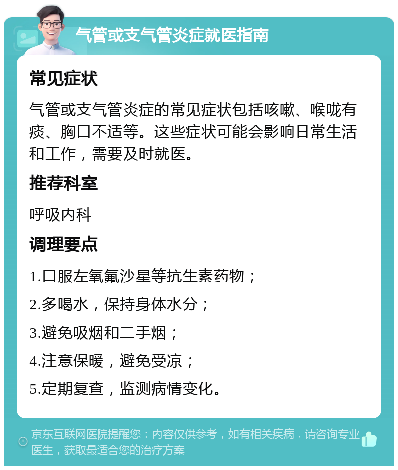 气管或支气管炎症就医指南 常见症状 气管或支气管炎症的常见症状包括咳嗽、喉咙有痰、胸口不适等。这些症状可能会影响日常生活和工作，需要及时就医。 推荐科室 呼吸内科 调理要点 1.口服左氧氟沙星等抗生素药物； 2.多喝水，保持身体水分； 3.避免吸烟和二手烟； 4.注意保暖，避免受凉； 5.定期复查，监测病情变化。