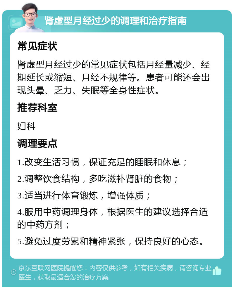 肾虚型月经过少的调理和治疗指南 常见症状 肾虚型月经过少的常见症状包括月经量减少、经期延长或缩短、月经不规律等。患者可能还会出现头晕、乏力、失眠等全身性症状。 推荐科室 妇科 调理要点 1.改变生活习惯，保证充足的睡眠和休息； 2.调整饮食结构，多吃滋补肾脏的食物； 3.适当进行体育锻炼，增强体质； 4.服用中药调理身体，根据医生的建议选择合适的中药方剂； 5.避免过度劳累和精神紧张，保持良好的心态。