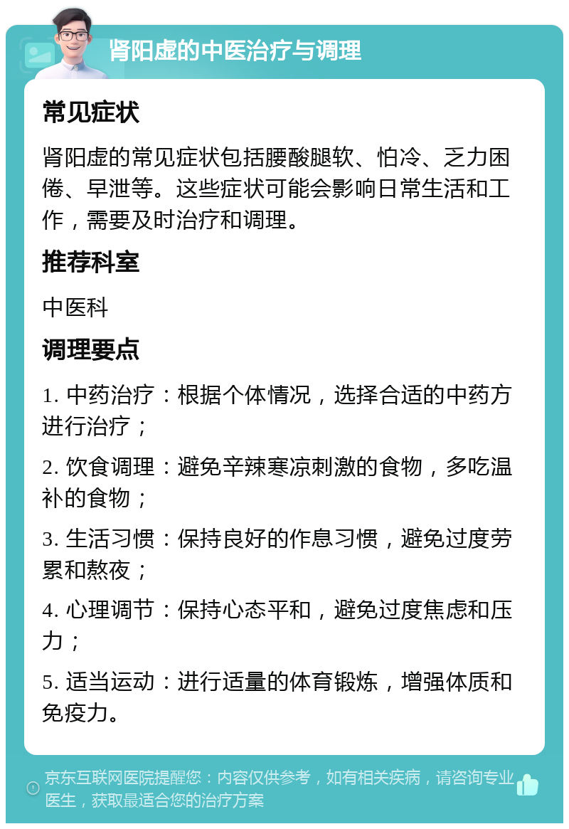 肾阳虚的中医治疗与调理 常见症状 肾阳虚的常见症状包括腰酸腿软、怕冷、乏力困倦、早泄等。这些症状可能会影响日常生活和工作，需要及时治疗和调理。 推荐科室 中医科 调理要点 1. 中药治疗：根据个体情况，选择合适的中药方进行治疗； 2. 饮食调理：避免辛辣寒凉刺激的食物，多吃温补的食物； 3. 生活习惯：保持良好的作息习惯，避免过度劳累和熬夜； 4. 心理调节：保持心态平和，避免过度焦虑和压力； 5. 适当运动：进行适量的体育锻炼，增强体质和免疫力。