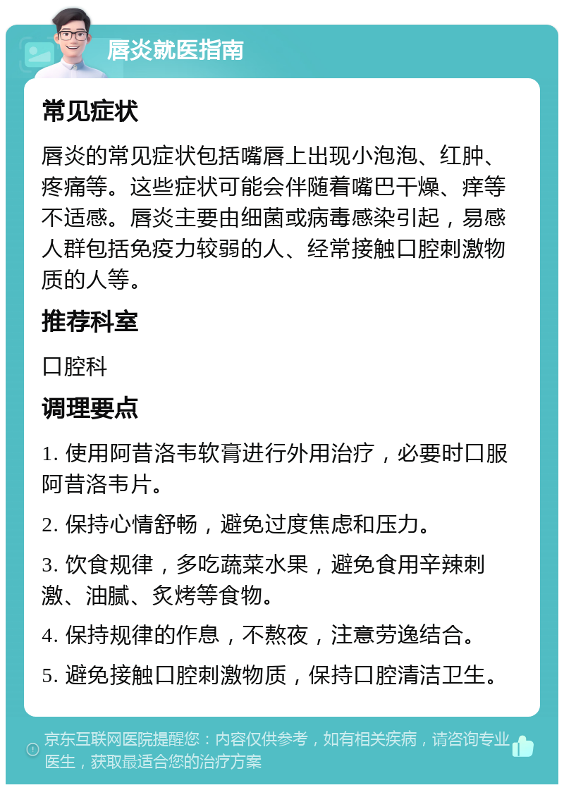 唇炎就医指南 常见症状 唇炎的常见症状包括嘴唇上出现小泡泡、红肿、疼痛等。这些症状可能会伴随着嘴巴干燥、痒等不适感。唇炎主要由细菌或病毒感染引起，易感人群包括免疫力较弱的人、经常接触口腔刺激物质的人等。 推荐科室 口腔科 调理要点 1. 使用阿昔洛韦软膏进行外用治疗，必要时口服阿昔洛韦片。 2. 保持心情舒畅，避免过度焦虑和压力。 3. 饮食规律，多吃蔬菜水果，避免食用辛辣刺激、油腻、炙烤等食物。 4. 保持规律的作息，不熬夜，注意劳逸结合。 5. 避免接触口腔刺激物质，保持口腔清洁卫生。