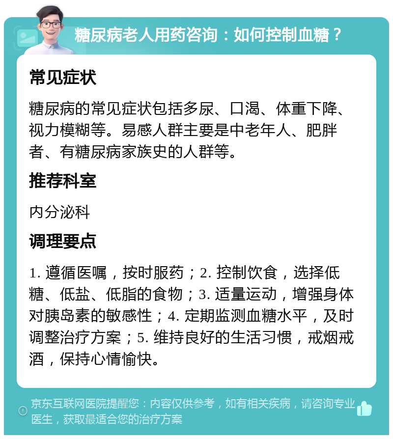 糖尿病老人用药咨询：如何控制血糖？ 常见症状 糖尿病的常见症状包括多尿、口渴、体重下降、视力模糊等。易感人群主要是中老年人、肥胖者、有糖尿病家族史的人群等。 推荐科室 内分泌科 调理要点 1. 遵循医嘱，按时服药；2. 控制饮食，选择低糖、低盐、低脂的食物；3. 适量运动，增强身体对胰岛素的敏感性；4. 定期监测血糖水平，及时调整治疗方案；5. 维持良好的生活习惯，戒烟戒酒，保持心情愉快。