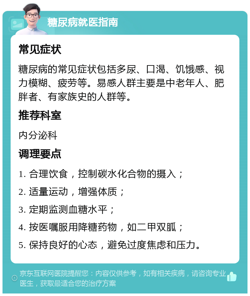 糖尿病就医指南 常见症状 糖尿病的常见症状包括多尿、口渴、饥饿感、视力模糊、疲劳等。易感人群主要是中老年人、肥胖者、有家族史的人群等。 推荐科室 内分泌科 调理要点 1. 合理饮食，控制碳水化合物的摄入； 2. 适量运动，增强体质； 3. 定期监测血糖水平； 4. 按医嘱服用降糖药物，如二甲双胍； 5. 保持良好的心态，避免过度焦虑和压力。