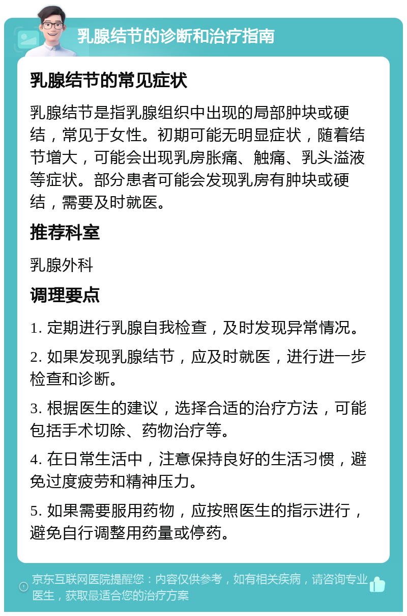 乳腺结节的诊断和治疗指南 乳腺结节的常见症状 乳腺结节是指乳腺组织中出现的局部肿块或硬结，常见于女性。初期可能无明显症状，随着结节增大，可能会出现乳房胀痛、触痛、乳头溢液等症状。部分患者可能会发现乳房有肿块或硬结，需要及时就医。 推荐科室 乳腺外科 调理要点 1. 定期进行乳腺自我检查，及时发现异常情况。 2. 如果发现乳腺结节，应及时就医，进行进一步检查和诊断。 3. 根据医生的建议，选择合适的治疗方法，可能包括手术切除、药物治疗等。 4. 在日常生活中，注意保持良好的生活习惯，避免过度疲劳和精神压力。 5. 如果需要服用药物，应按照医生的指示进行，避免自行调整用药量或停药。