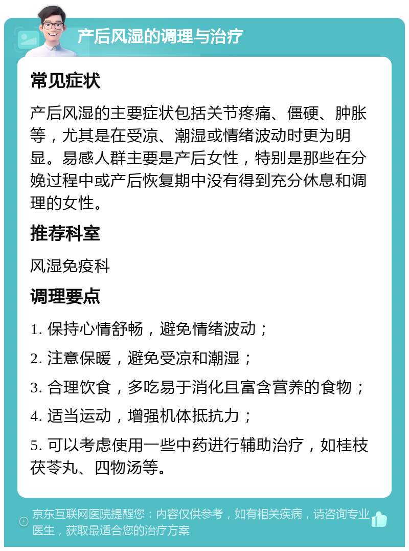 产后风湿的调理与治疗 常见症状 产后风湿的主要症状包括关节疼痛、僵硬、肿胀等，尤其是在受凉、潮湿或情绪波动时更为明显。易感人群主要是产后女性，特别是那些在分娩过程中或产后恢复期中没有得到充分休息和调理的女性。 推荐科室 风湿免疫科 调理要点 1. 保持心情舒畅，避免情绪波动； 2. 注意保暖，避免受凉和潮湿； 3. 合理饮食，多吃易于消化且富含营养的食物； 4. 适当运动，增强机体抵抗力； 5. 可以考虑使用一些中药进行辅助治疗，如桂枝茯苓丸、四物汤等。