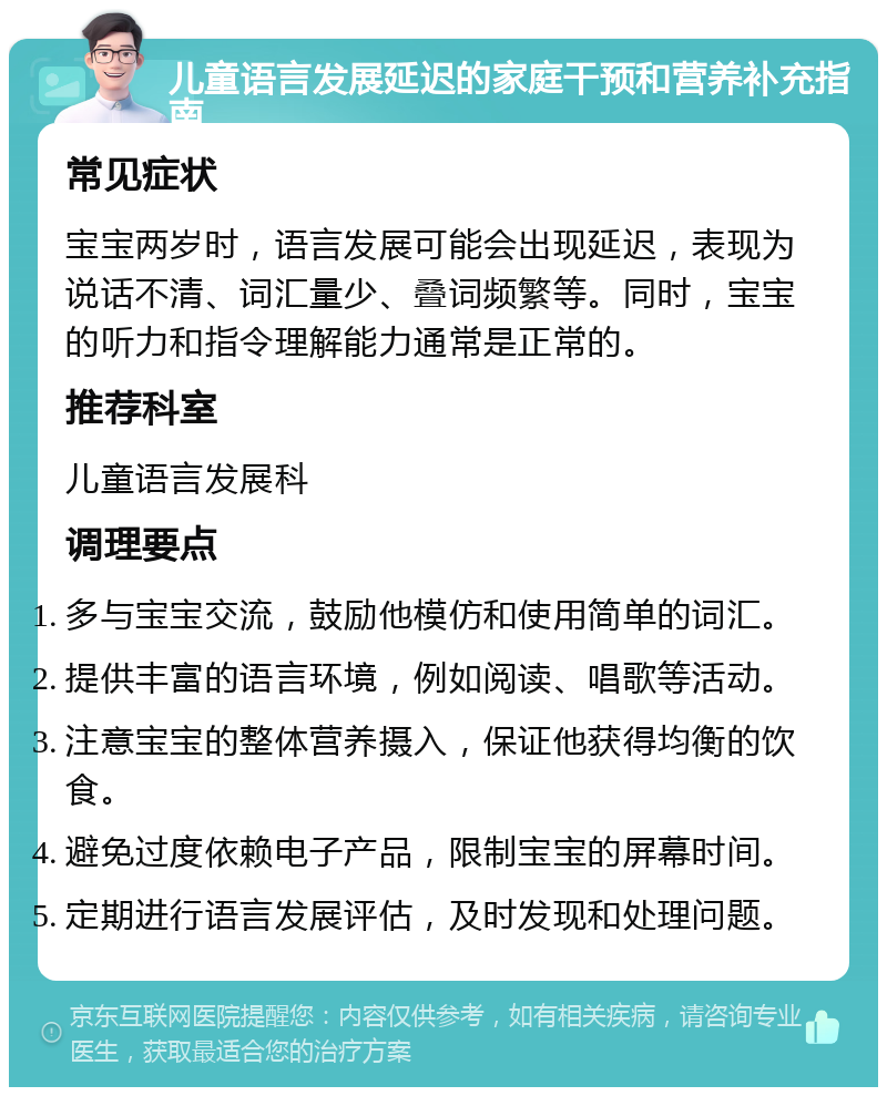 儿童语言发展延迟的家庭干预和营养补充指南 常见症状 宝宝两岁时，语言发展可能会出现延迟，表现为说话不清、词汇量少、叠词频繁等。同时，宝宝的听力和指令理解能力通常是正常的。 推荐科室 儿童语言发展科 调理要点 多与宝宝交流，鼓励他模仿和使用简单的词汇。 提供丰富的语言环境，例如阅读、唱歌等活动。 注意宝宝的整体营养摄入，保证他获得均衡的饮食。 避免过度依赖电子产品，限制宝宝的屏幕时间。 定期进行语言发展评估，及时发现和处理问题。