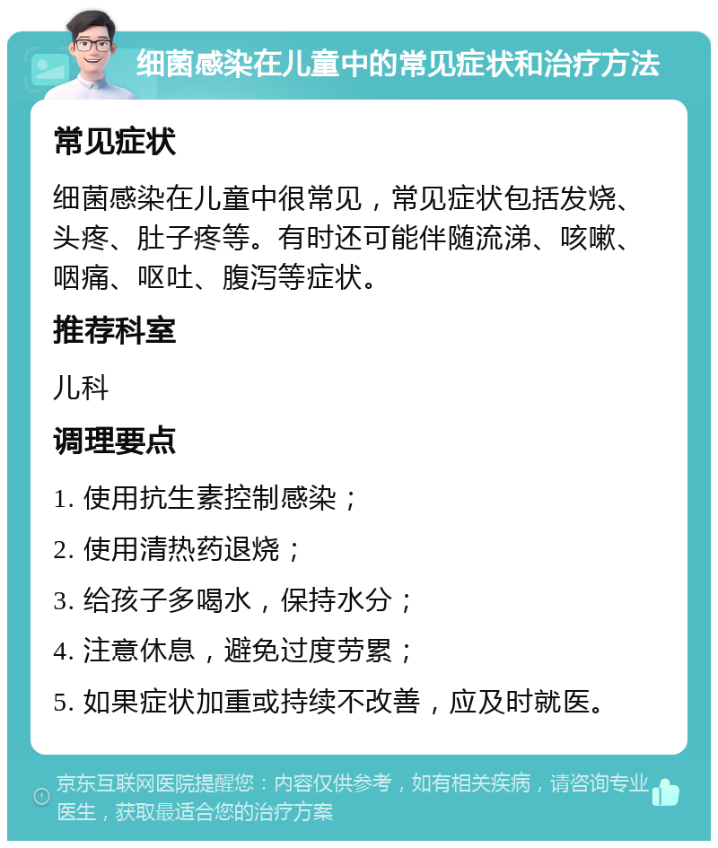 细菌感染在儿童中的常见症状和治疗方法 常见症状 细菌感染在儿童中很常见，常见症状包括发烧、头疼、肚子疼等。有时还可能伴随流涕、咳嗽、咽痛、呕吐、腹泻等症状。 推荐科室 儿科 调理要点 1. 使用抗生素控制感染； 2. 使用清热药退烧； 3. 给孩子多喝水，保持水分； 4. 注意休息，避免过度劳累； 5. 如果症状加重或持续不改善，应及时就医。