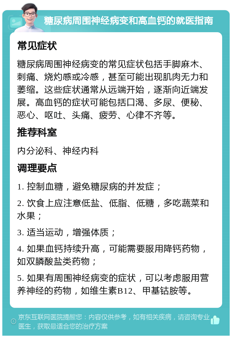 糖尿病周围神经病变和高血钙的就医指南 常见症状 糖尿病周围神经病变的常见症状包括手脚麻木、刺痛、烧灼感或冷感，甚至可能出现肌肉无力和萎缩。这些症状通常从远端开始，逐渐向近端发展。高血钙的症状可能包括口渴、多尿、便秘、恶心、呕吐、头痛、疲劳、心律不齐等。 推荐科室 内分泌科、神经内科 调理要点 1. 控制血糖，避免糖尿病的并发症； 2. 饮食上应注意低盐、低脂、低糖，多吃蔬菜和水果； 3. 适当运动，增强体质； 4. 如果血钙持续升高，可能需要服用降钙药物，如双膦酸盐类药物； 5. 如果有周围神经病变的症状，可以考虑服用营养神经的药物，如维生素B12、甲基钴胺等。