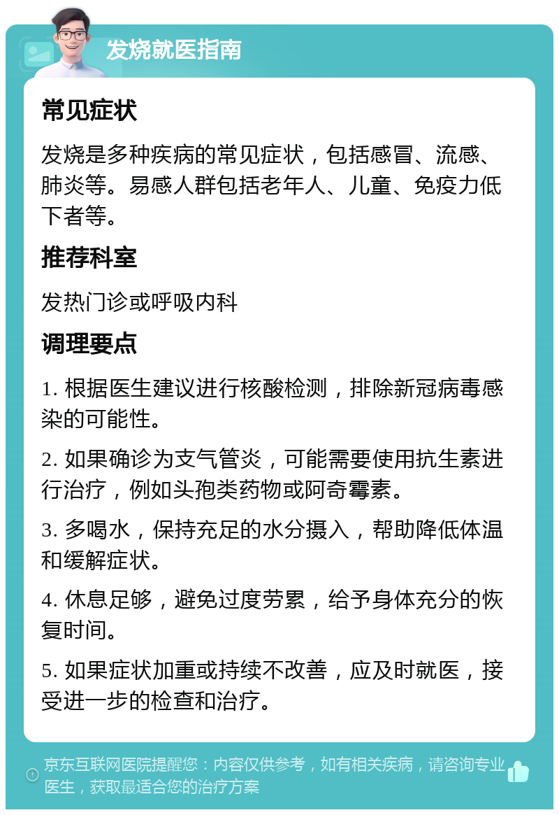 发烧就医指南 常见症状 发烧是多种疾病的常见症状，包括感冒、流感、肺炎等。易感人群包括老年人、儿童、免疫力低下者等。 推荐科室 发热门诊或呼吸内科 调理要点 1. 根据医生建议进行核酸检测，排除新冠病毒感染的可能性。 2. 如果确诊为支气管炎，可能需要使用抗生素进行治疗，例如头孢类药物或阿奇霉素。 3. 多喝水，保持充足的水分摄入，帮助降低体温和缓解症状。 4. 休息足够，避免过度劳累，给予身体充分的恢复时间。 5. 如果症状加重或持续不改善，应及时就医，接受进一步的检查和治疗。