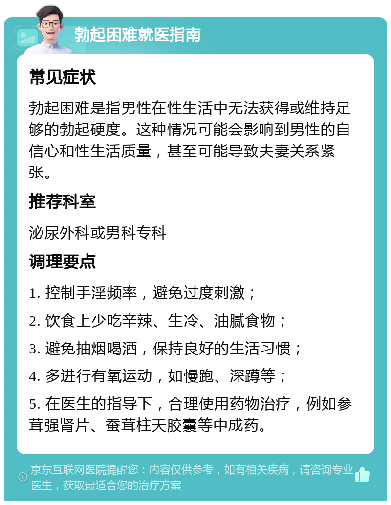 勃起困难就医指南 常见症状 勃起困难是指男性在性生活中无法获得或维持足够的勃起硬度。这种情况可能会影响到男性的自信心和性生活质量，甚至可能导致夫妻关系紧张。 推荐科室 泌尿外科或男科专科 调理要点 1. 控制手淫频率，避免过度刺激； 2. 饮食上少吃辛辣、生冷、油腻食物； 3. 避免抽烟喝酒，保持良好的生活习惯； 4. 多进行有氧运动，如慢跑、深蹲等； 5. 在医生的指导下，合理使用药物治疗，例如参茸强肾片、蚕茸柱天胶囊等中成药。