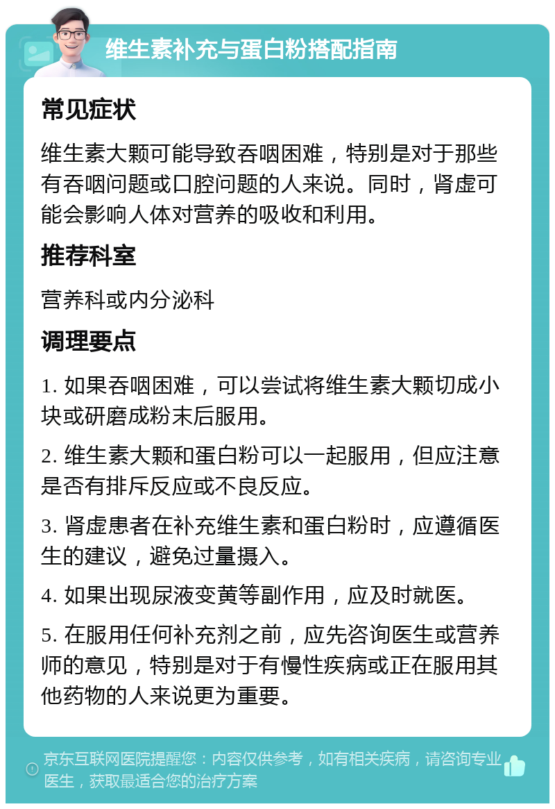 维生素补充与蛋白粉搭配指南 常见症状 维生素大颗可能导致吞咽困难，特别是对于那些有吞咽问题或口腔问题的人来说。同时，肾虚可能会影响人体对营养的吸收和利用。 推荐科室 营养科或内分泌科 调理要点 1. 如果吞咽困难，可以尝试将维生素大颗切成小块或研磨成粉末后服用。 2. 维生素大颗和蛋白粉可以一起服用，但应注意是否有排斥反应或不良反应。 3. 肾虚患者在补充维生素和蛋白粉时，应遵循医生的建议，避免过量摄入。 4. 如果出现尿液变黄等副作用，应及时就医。 5. 在服用任何补充剂之前，应先咨询医生或营养师的意见，特别是对于有慢性疾病或正在服用其他药物的人来说更为重要。