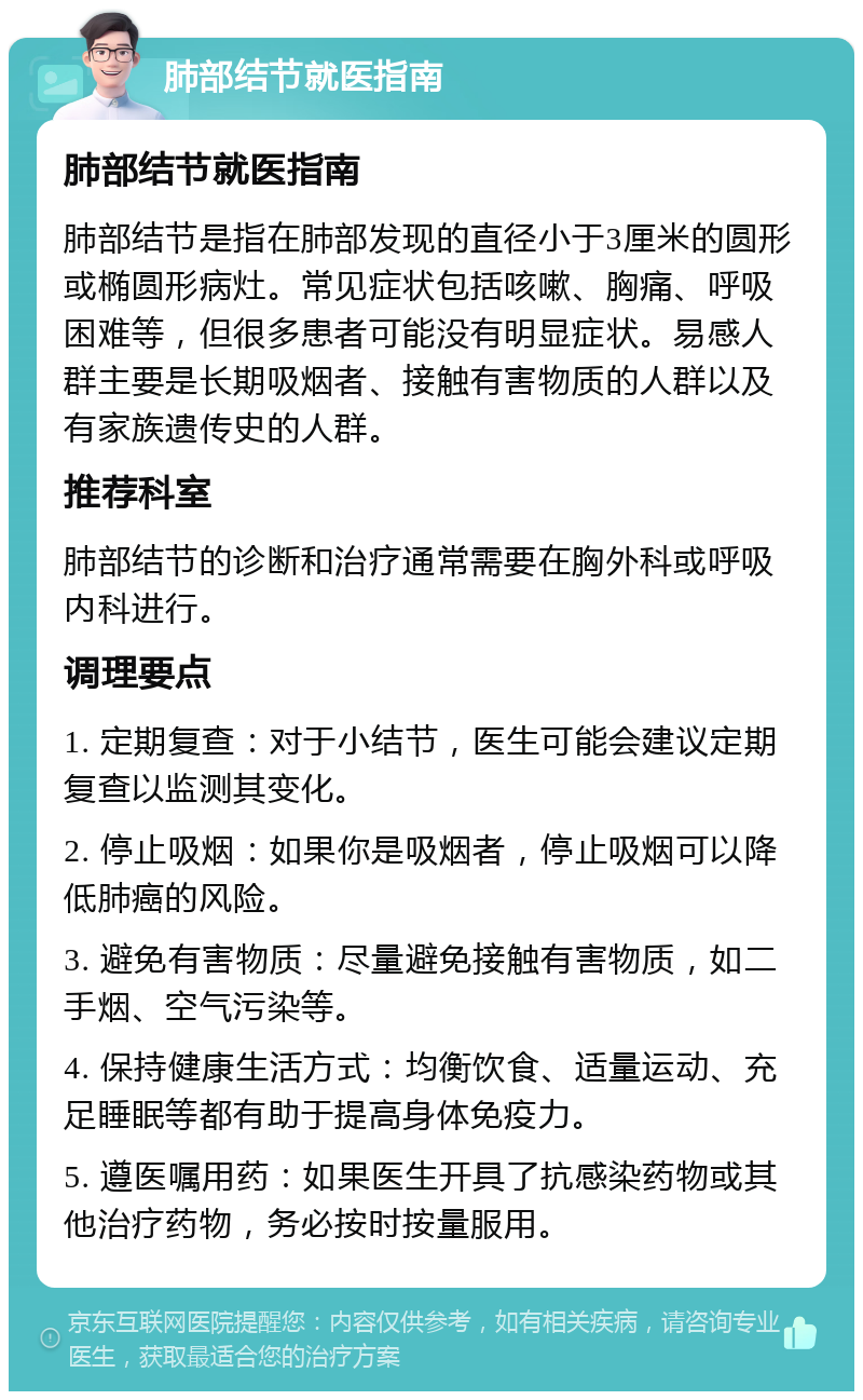 肺部结节就医指南 肺部结节就医指南 肺部结节是指在肺部发现的直径小于3厘米的圆形或椭圆形病灶。常见症状包括咳嗽、胸痛、呼吸困难等，但很多患者可能没有明显症状。易感人群主要是长期吸烟者、接触有害物质的人群以及有家族遗传史的人群。 推荐科室 肺部结节的诊断和治疗通常需要在胸外科或呼吸内科进行。 调理要点 1. 定期复查：对于小结节，医生可能会建议定期复查以监测其变化。 2. 停止吸烟：如果你是吸烟者，停止吸烟可以降低肺癌的风险。 3. 避免有害物质：尽量避免接触有害物质，如二手烟、空气污染等。 4. 保持健康生活方式：均衡饮食、适量运动、充足睡眠等都有助于提高身体免疫力。 5. 遵医嘱用药：如果医生开具了抗感染药物或其他治疗药物，务必按时按量服用。