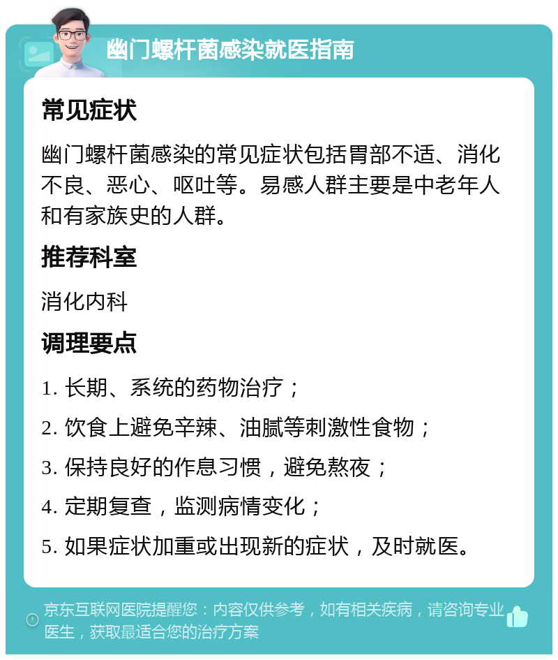 幽门螺杆菌感染就医指南 常见症状 幽门螺杆菌感染的常见症状包括胃部不适、消化不良、恶心、呕吐等。易感人群主要是中老年人和有家族史的人群。 推荐科室 消化内科 调理要点 1. 长期、系统的药物治疗； 2. 饮食上避免辛辣、油腻等刺激性食物； 3. 保持良好的作息习惯，避免熬夜； 4. 定期复查，监测病情变化； 5. 如果症状加重或出现新的症状，及时就医。