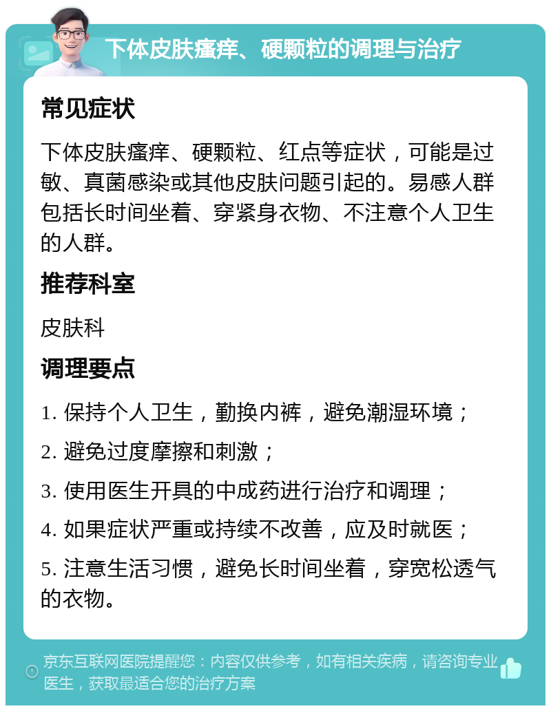 下体皮肤瘙痒、硬颗粒的调理与治疗 常见症状 下体皮肤瘙痒、硬颗粒、红点等症状，可能是过敏、真菌感染或其他皮肤问题引起的。易感人群包括长时间坐着、穿紧身衣物、不注意个人卫生的人群。 推荐科室 皮肤科 调理要点 1. 保持个人卫生，勤换内裤，避免潮湿环境； 2. 避免过度摩擦和刺激； 3. 使用医生开具的中成药进行治疗和调理； 4. 如果症状严重或持续不改善，应及时就医； 5. 注意生活习惯，避免长时间坐着，穿宽松透气的衣物。