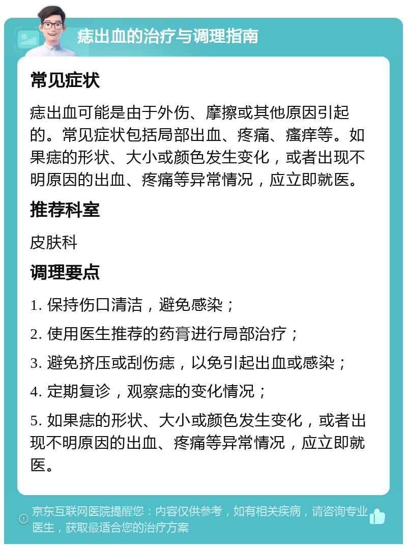 痣出血的治疗与调理指南 常见症状 痣出血可能是由于外伤、摩擦或其他原因引起的。常见症状包括局部出血、疼痛、瘙痒等。如果痣的形状、大小或颜色发生变化，或者出现不明原因的出血、疼痛等异常情况，应立即就医。 推荐科室 皮肤科 调理要点 1. 保持伤口清洁，避免感染； 2. 使用医生推荐的药膏进行局部治疗； 3. 避免挤压或刮伤痣，以免引起出血或感染； 4. 定期复诊，观察痣的变化情况； 5. 如果痣的形状、大小或颜色发生变化，或者出现不明原因的出血、疼痛等异常情况，应立即就医。