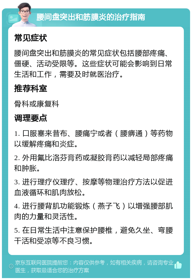 腰间盘突出和筋膜炎的治疗指南 常见症状 腰间盘突出和筋膜炎的常见症状包括腰部疼痛、僵硬、活动受限等。这些症状可能会影响到日常生活和工作，需要及时就医治疗。 推荐科室 骨科或康复科 调理要点 1. 口服塞来昔布、腰痛宁或者（腰痹通）等药物以缓解疼痛和炎症。 2. 外用氟比洛芬膏药或凝胶膏药以减轻局部疼痛和肿胀。 3. 进行理疗仪理疗、按摩等物理治疗方法以促进血液循环和肌肉放松。 4. 进行腰背肌功能锻炼（燕子飞）以增强腰部肌肉的力量和灵活性。 5. 在日常生活中注意保护腰椎，避免久坐、弯腰干活和受凉等不良习惯。