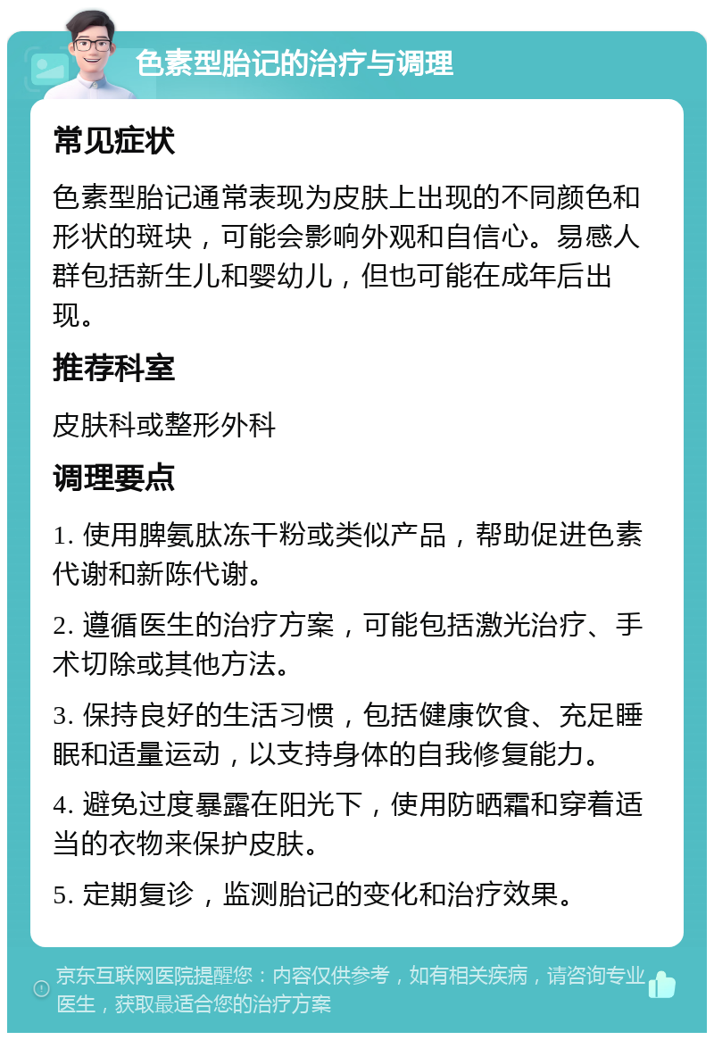 色素型胎记的治疗与调理 常见症状 色素型胎记通常表现为皮肤上出现的不同颜色和形状的斑块，可能会影响外观和自信心。易感人群包括新生儿和婴幼儿，但也可能在成年后出现。 推荐科室 皮肤科或整形外科 调理要点 1. 使用脾氨肽冻干粉或类似产品，帮助促进色素代谢和新陈代谢。 2. 遵循医生的治疗方案，可能包括激光治疗、手术切除或其他方法。 3. 保持良好的生活习惯，包括健康饮食、充足睡眠和适量运动，以支持身体的自我修复能力。 4. 避免过度暴露在阳光下，使用防晒霜和穿着适当的衣物来保护皮肤。 5. 定期复诊，监测胎记的变化和治疗效果。