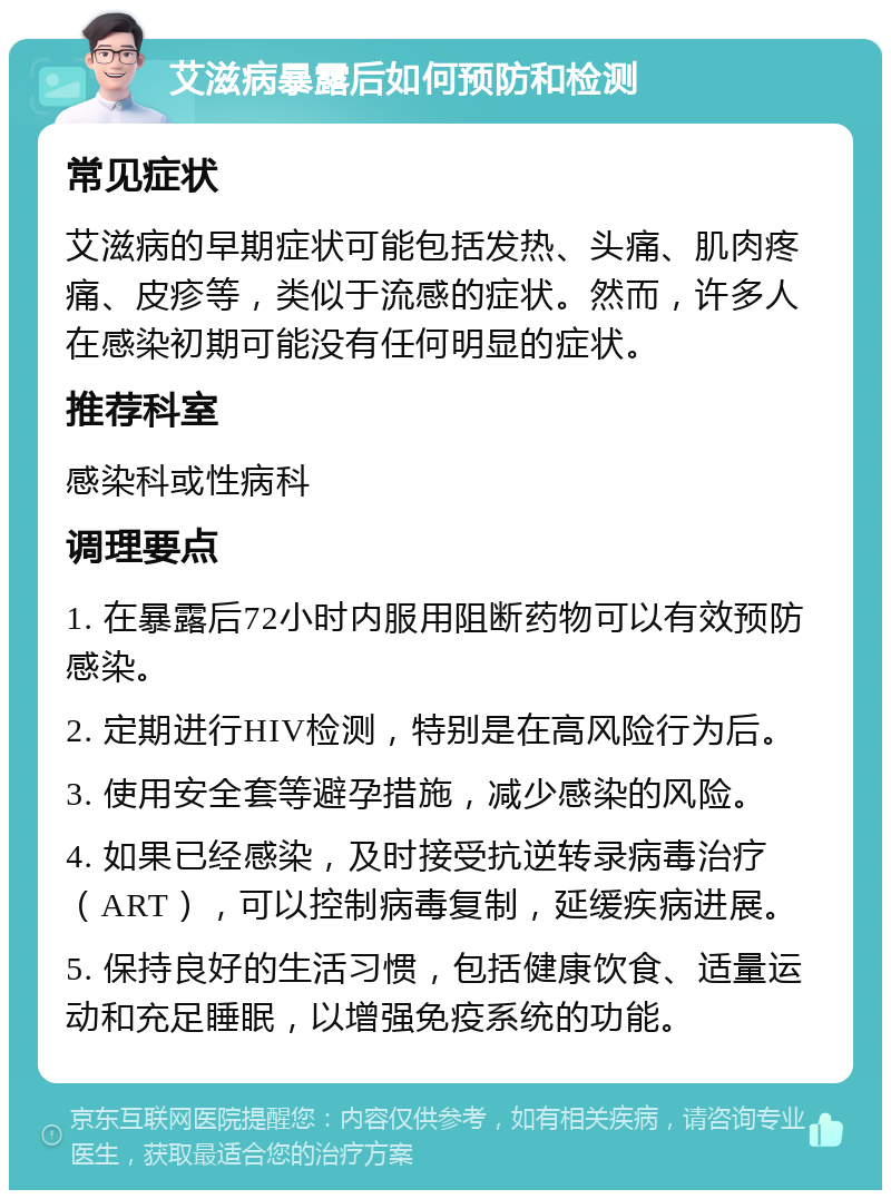 艾滋病暴露后如何预防和检测 常见症状 艾滋病的早期症状可能包括发热、头痛、肌肉疼痛、皮疹等，类似于流感的症状。然而，许多人在感染初期可能没有任何明显的症状。 推荐科室 感染科或性病科 调理要点 1. 在暴露后72小时内服用阻断药物可以有效预防感染。 2. 定期进行HIV检测，特别是在高风险行为后。 3. 使用安全套等避孕措施，减少感染的风险。 4. 如果已经感染，及时接受抗逆转录病毒治疗（ART），可以控制病毒复制，延缓疾病进展。 5. 保持良好的生活习惯，包括健康饮食、适量运动和充足睡眠，以增强免疫系统的功能。