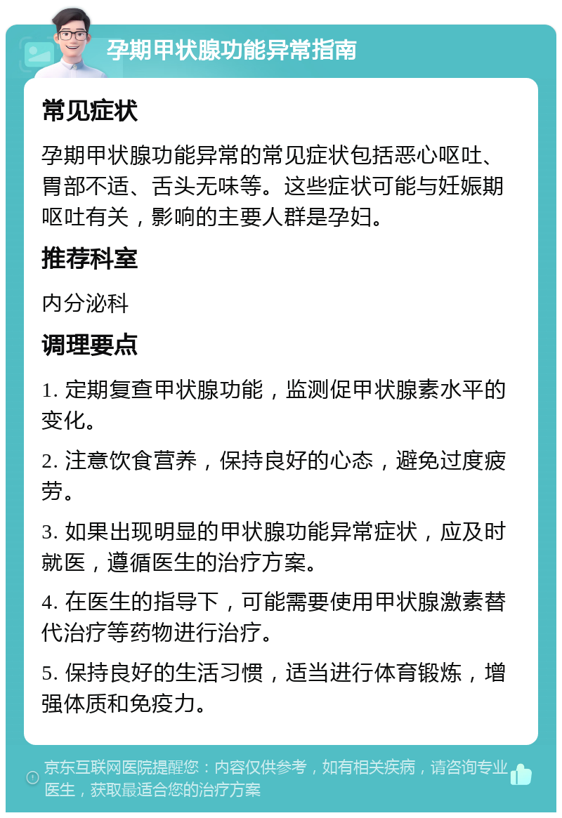 孕期甲状腺功能异常指南 常见症状 孕期甲状腺功能异常的常见症状包括恶心呕吐、胃部不适、舌头无味等。这些症状可能与妊娠期呕吐有关，影响的主要人群是孕妇。 推荐科室 内分泌科 调理要点 1. 定期复查甲状腺功能，监测促甲状腺素水平的变化。 2. 注意饮食营养，保持良好的心态，避免过度疲劳。 3. 如果出现明显的甲状腺功能异常症状，应及时就医，遵循医生的治疗方案。 4. 在医生的指导下，可能需要使用甲状腺激素替代治疗等药物进行治疗。 5. 保持良好的生活习惯，适当进行体育锻炼，增强体质和免疫力。