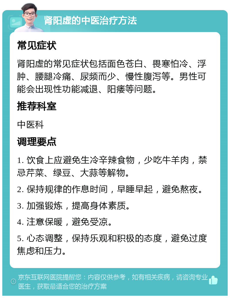 肾阳虚的中医治疗方法 常见症状 肾阳虚的常见症状包括面色苍白、畏寒怕冷、浮肿、腰腿冷痛、尿频而少、慢性腹泻等。男性可能会出现性功能减退、阳痿等问题。 推荐科室 中医科 调理要点 1. 饮食上应避免生冷辛辣食物，少吃牛羊肉，禁忌芹菜、绿豆、大蒜等解物。 2. 保持规律的作息时间，早睡早起，避免熬夜。 3. 加强锻炼，提高身体素质。 4. 注意保暖，避免受凉。 5. 心态调整，保持乐观和积极的态度，避免过度焦虑和压力。