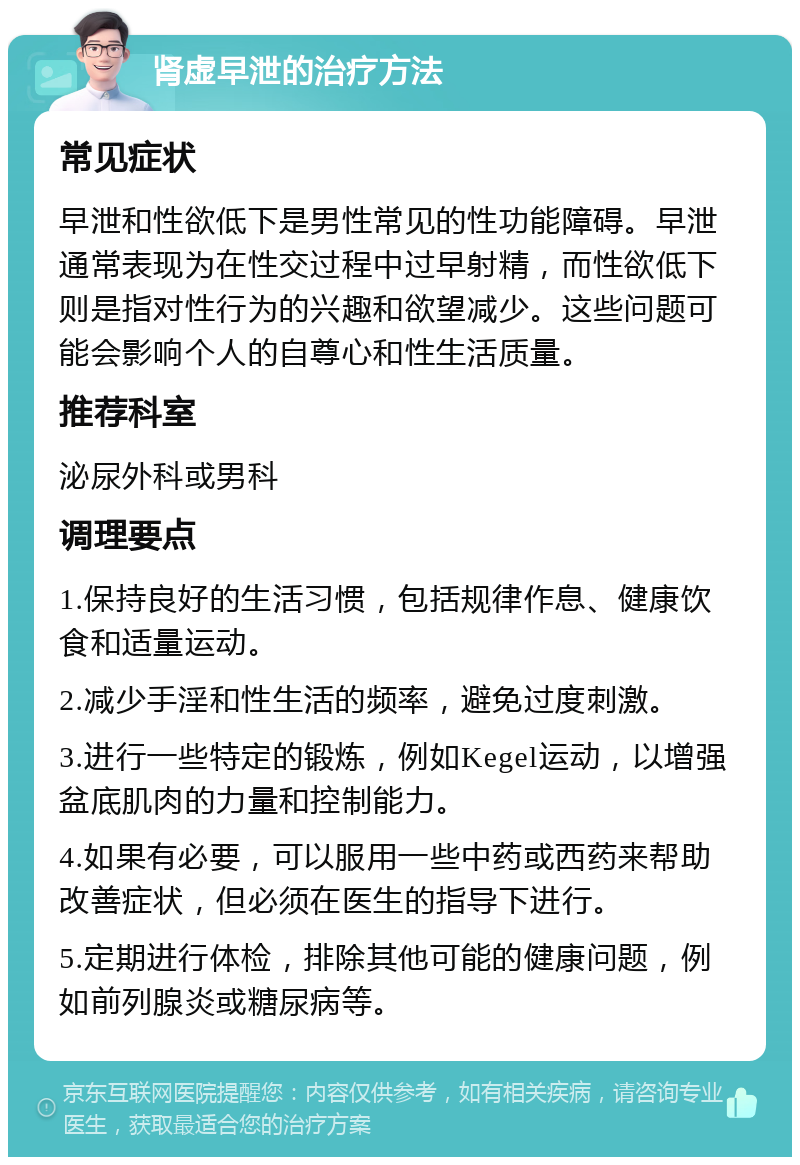 肾虚早泄的治疗方法 常见症状 早泄和性欲低下是男性常见的性功能障碍。早泄通常表现为在性交过程中过早射精，而性欲低下则是指对性行为的兴趣和欲望减少。这些问题可能会影响个人的自尊心和性生活质量。 推荐科室 泌尿外科或男科 调理要点 1.保持良好的生活习惯，包括规律作息、健康饮食和适量运动。 2.减少手淫和性生活的频率，避免过度刺激。 3.进行一些特定的锻炼，例如Kegel运动，以增强盆底肌肉的力量和控制能力。 4.如果有必要，可以服用一些中药或西药来帮助改善症状，但必须在医生的指导下进行。 5.定期进行体检，排除其他可能的健康问题，例如前列腺炎或糖尿病等。