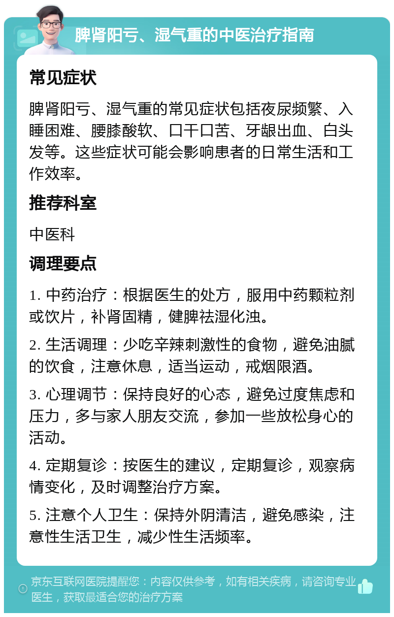 脾肾阳亏、湿气重的中医治疗指南 常见症状 脾肾阳亏、湿气重的常见症状包括夜尿频繁、入睡困难、腰膝酸软、口干口苦、牙龈出血、白头发等。这些症状可能会影响患者的日常生活和工作效率。 推荐科室 中医科 调理要点 1. 中药治疗：根据医生的处方，服用中药颗粒剂或饮片，补肾固精，健脾祛湿化浊。 2. 生活调理：少吃辛辣刺激性的食物，避免油腻的饮食，注意休息，适当运动，戒烟限酒。 3. 心理调节：保持良好的心态，避免过度焦虑和压力，多与家人朋友交流，参加一些放松身心的活动。 4. 定期复诊：按医生的建议，定期复诊，观察病情变化，及时调整治疗方案。 5. 注意个人卫生：保持外阴清洁，避免感染，注意性生活卫生，减少性生活频率。