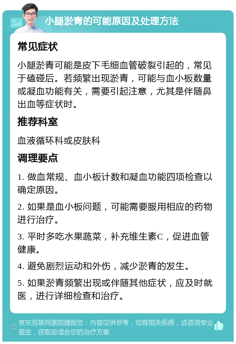 小腿淤青的可能原因及处理方法 常见症状 小腿淤青可能是皮下毛细血管破裂引起的，常见于磕碰后。若频繁出现淤青，可能与血小板数量或凝血功能有关，需要引起注意，尤其是伴随鼻出血等症状时。 推荐科室 血液循环科或皮肤科 调理要点 1. 做血常规、血小板计数和凝血功能四项检查以确定原因。 2. 如果是血小板问题，可能需要服用相应的药物进行治疗。 3. 平时多吃水果蔬菜，补充维生素C，促进血管健康。 4. 避免剧烈运动和外伤，减少淤青的发生。 5. 如果淤青频繁出现或伴随其他症状，应及时就医，进行详细检查和治疗。