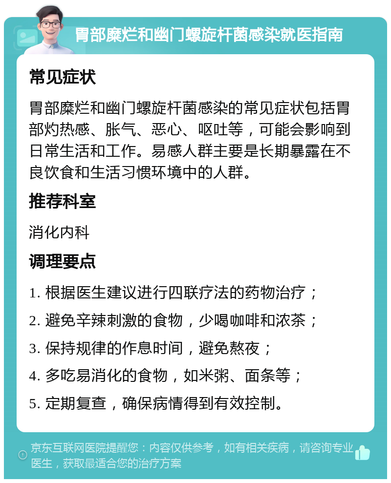 胃部糜烂和幽门螺旋杆菌感染就医指南 常见症状 胃部糜烂和幽门螺旋杆菌感染的常见症状包括胃部灼热感、胀气、恶心、呕吐等，可能会影响到日常生活和工作。易感人群主要是长期暴露在不良饮食和生活习惯环境中的人群。 推荐科室 消化内科 调理要点 1. 根据医生建议进行四联疗法的药物治疗； 2. 避免辛辣刺激的食物，少喝咖啡和浓茶； 3. 保持规律的作息时间，避免熬夜； 4. 多吃易消化的食物，如米粥、面条等； 5. 定期复查，确保病情得到有效控制。