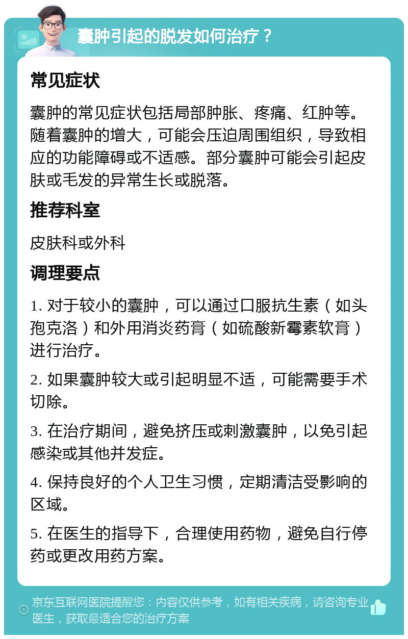 囊肿引起的脱发如何治疗？ 常见症状 囊肿的常见症状包括局部肿胀、疼痛、红肿等。随着囊肿的增大，可能会压迫周围组织，导致相应的功能障碍或不适感。部分囊肿可能会引起皮肤或毛发的异常生长或脱落。 推荐科室 皮肤科或外科 调理要点 1. 对于较小的囊肿，可以通过口服抗生素（如头孢克洛）和外用消炎药膏（如硫酸新霉素软膏）进行治疗。 2. 如果囊肿较大或引起明显不适，可能需要手术切除。 3. 在治疗期间，避免挤压或刺激囊肿，以免引起感染或其他并发症。 4. 保持良好的个人卫生习惯，定期清洁受影响的区域。 5. 在医生的指导下，合理使用药物，避免自行停药或更改用药方案。